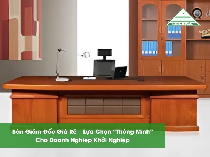 Bàn Giám Đốc Giá Rẻ – Lựa Chọn “Thông Minh” Cho Doanh Nghiệp Khởi Nghiệp